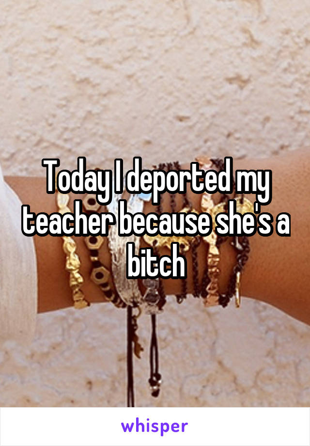 Today I deported my teacher because she's a bitch