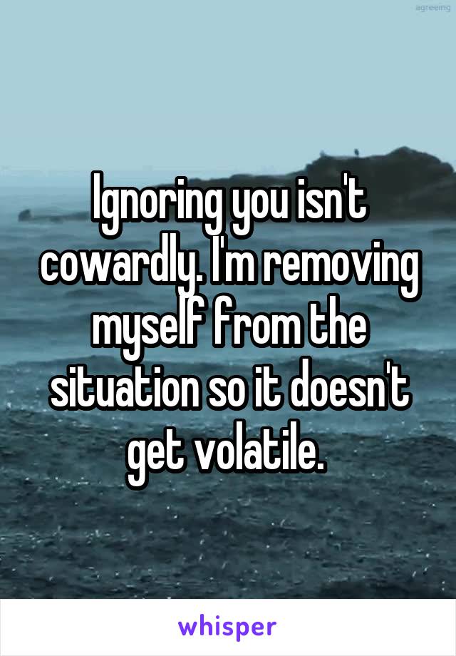 Ignoring you isn't cowardly. I'm removing myself from the situation so it doesn't get volatile. 