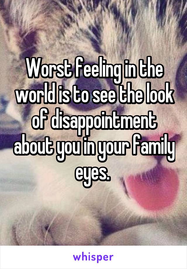 Worst feeling in the world is to see the look of disappointment about you in your family eyes. 
