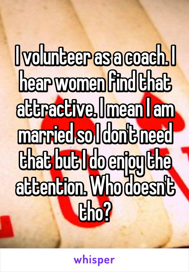 I volunteer as a coach. I hear women find that attractive. I mean I am married so I don't need that but I do enjoy the attention. Who doesn't tho?