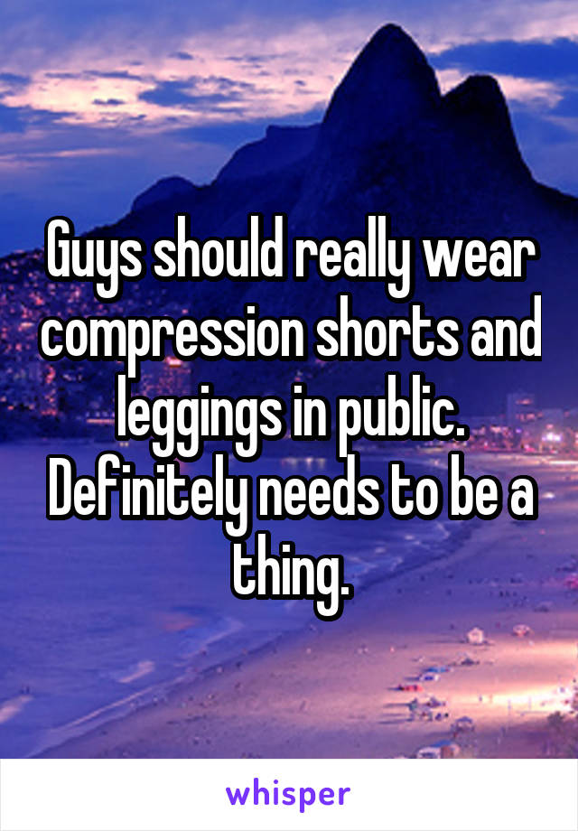 Guys should really wear compression shorts and leggings in public. Definitely needs to be a thing.