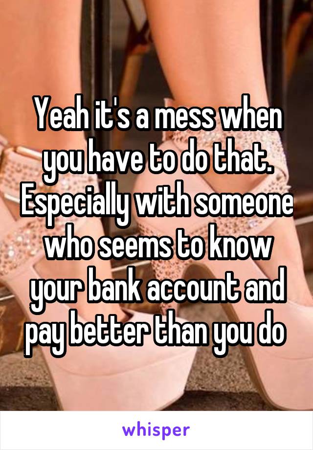 Yeah it's a mess when you have to do that. Especially with someone who seems to know your bank account and pay better than you do 
