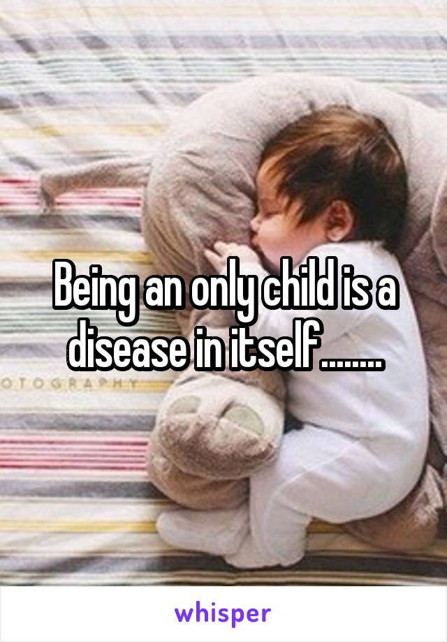 Being an only child is a disease in itself........