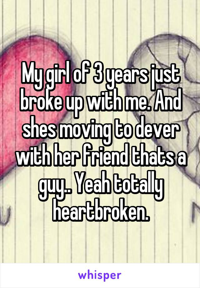 My girl of 3 years just broke up with me. And shes moving to dever with her friend thats a guy.. Yeah totally heartbroken.