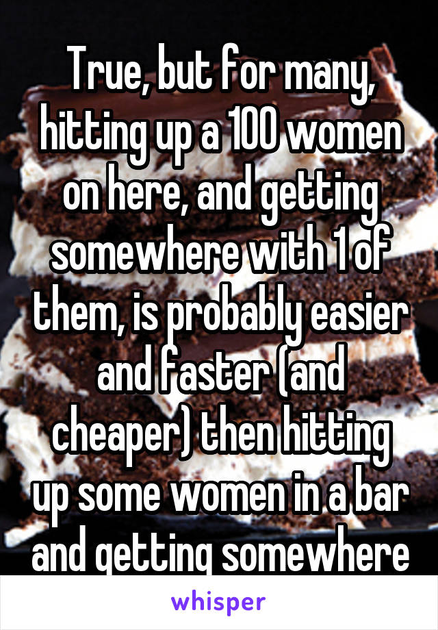 True, but for many, hitting up a 100 women on here, and getting somewhere with 1 of them, is probably easier and faster (and cheaper) then hitting up some women in a bar and getting somewhere