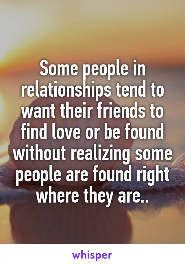 Some people in relationships tend to want their friends to find love or be found without realizing some people are found right where they are..
