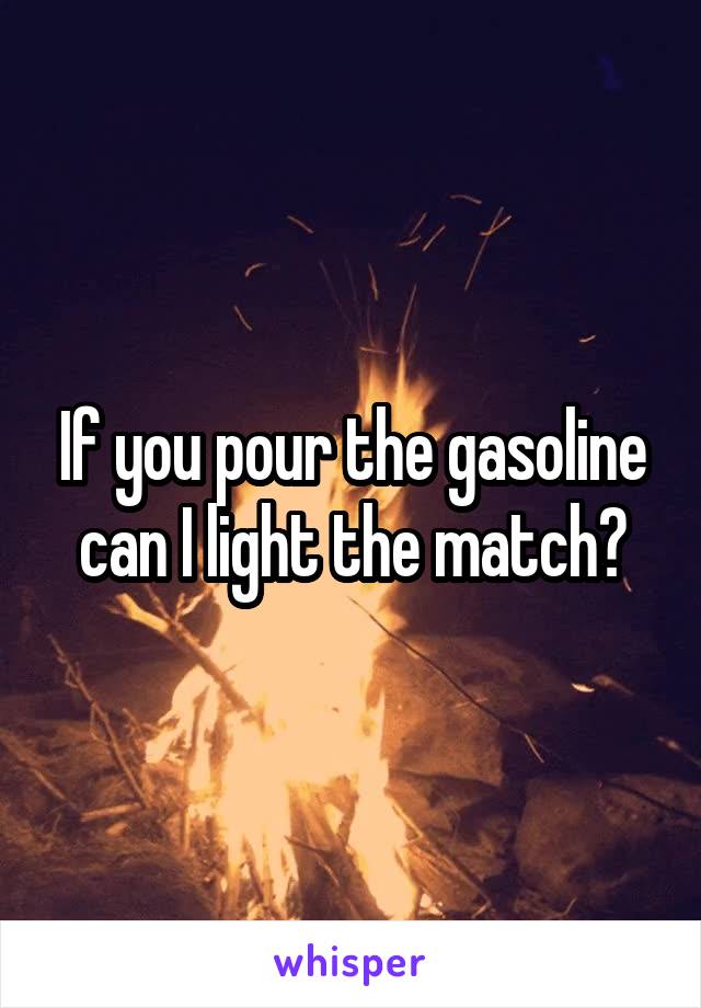 If you pour the gasoline can I light the match?