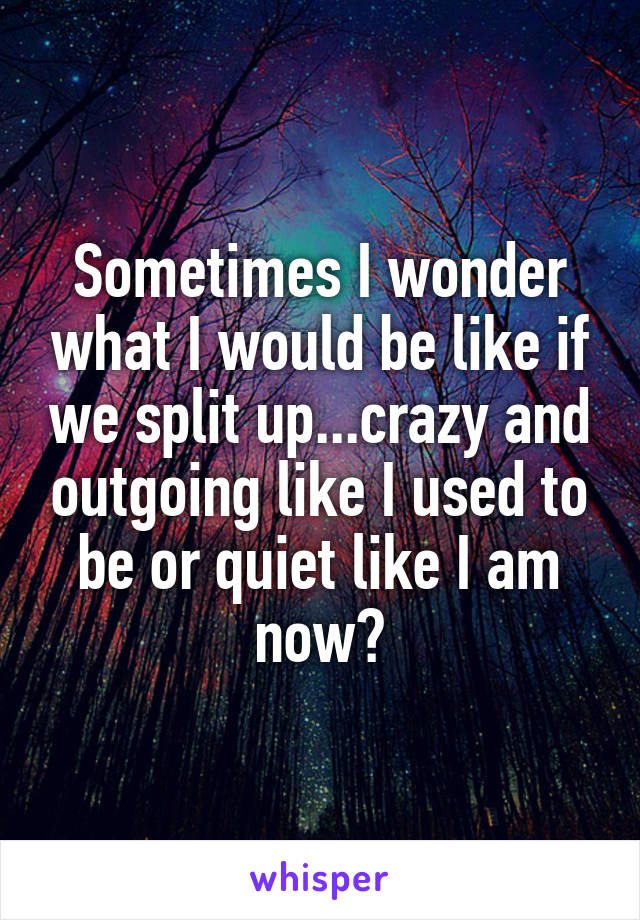 Sometimes I wonder what I would be like if we split up...crazy and outgoing like I used to be or quiet like I am now?