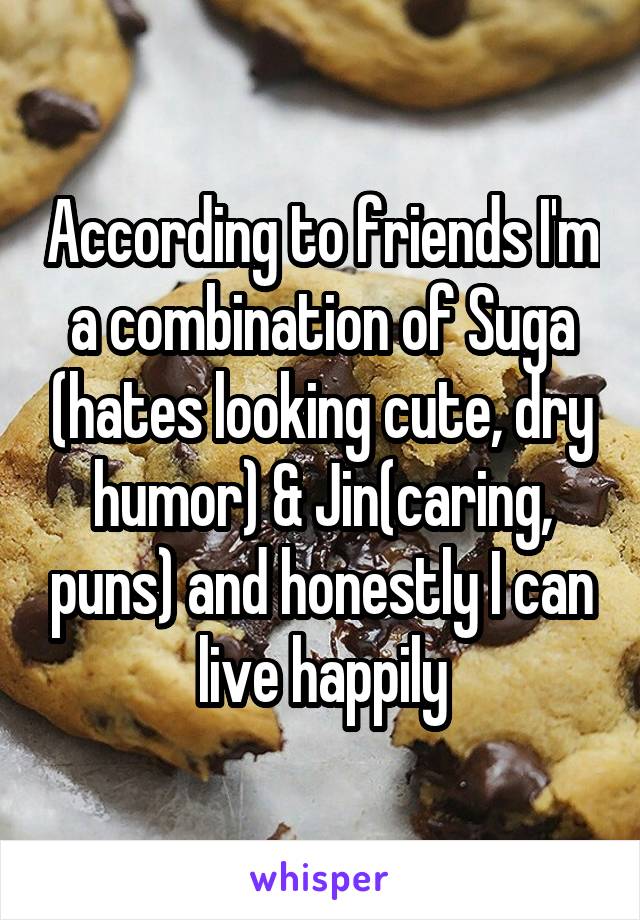 According to friends I'm a combination of Suga (hates looking cute, dry humor) & Jin(caring, puns) and honestly I can live happily
