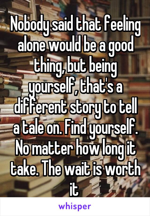 Nobody said that feeling alone would be a good thing, but being yourself, that's a different story to tell a tale on. Find yourself. No matter how long it take. The wait is worth it 