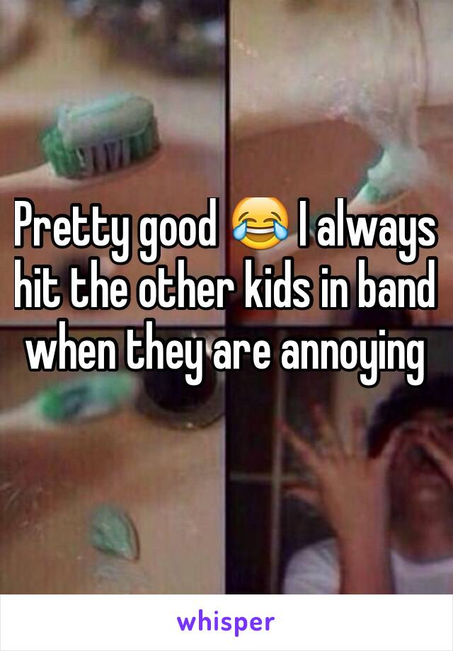Pretty good 😂 I always hit the other kids in band when they are annoying 