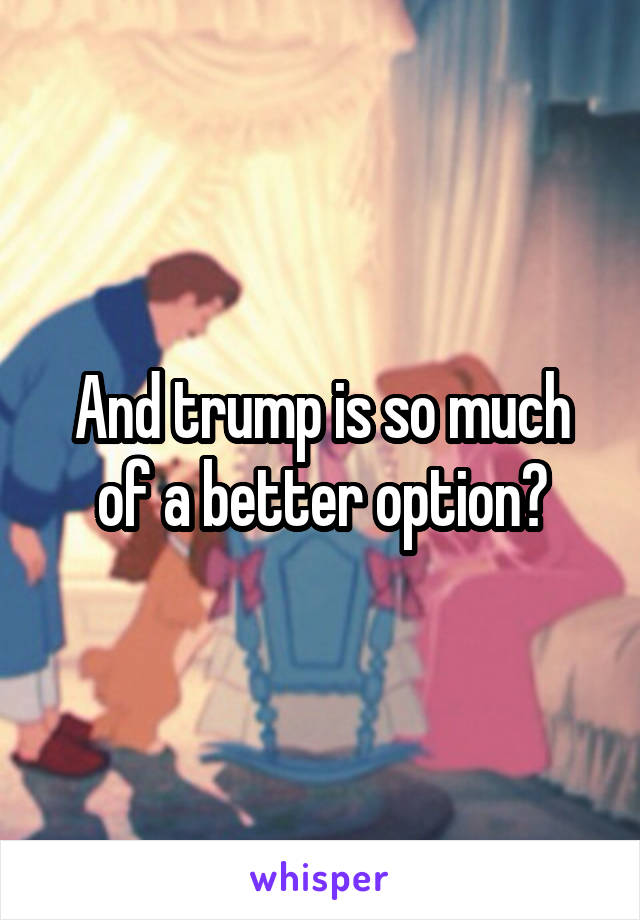 And trump is so much of a better option?