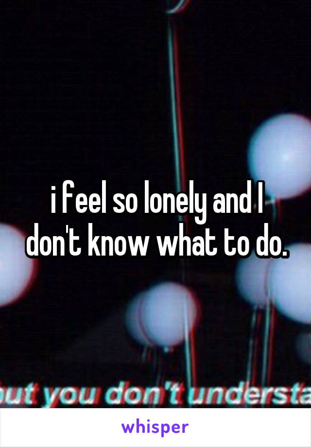 i feel so lonely and I don't know what to do.