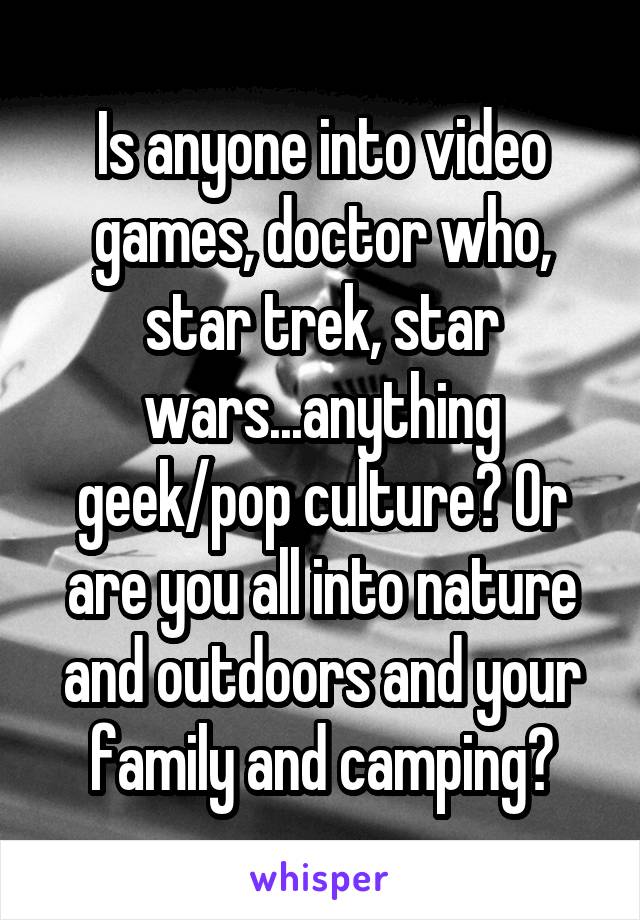 Is anyone into video games, doctor who, star trek, star wars...anything geek/pop culture? Or are you all into nature and outdoors and your family and camping?