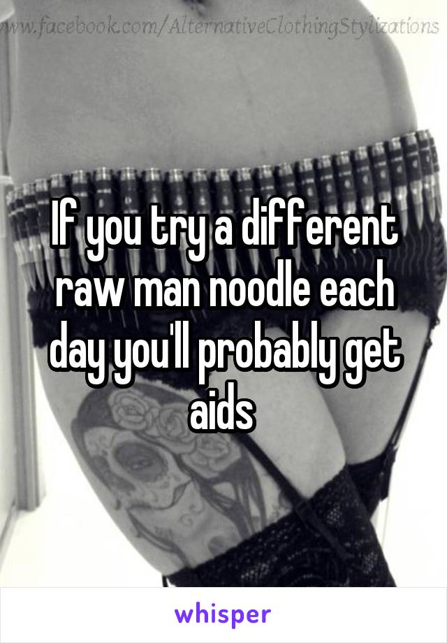 If you try a different raw man noodle each day you'll probably get aids 