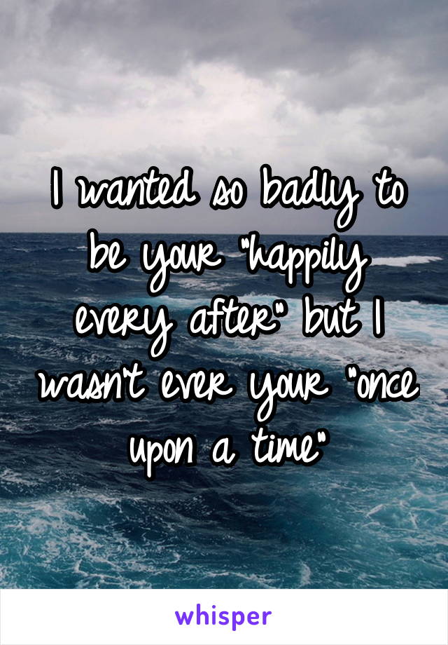 I wanted so badly to be your "happily every after" but I wasn't ever your "once upon a time"