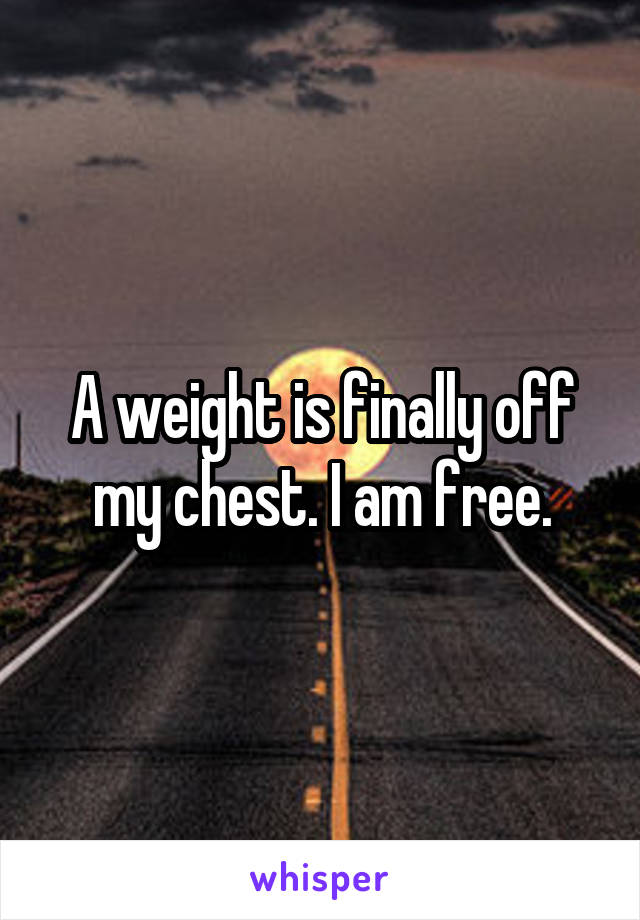 A weight is finally off my chest. I am free.