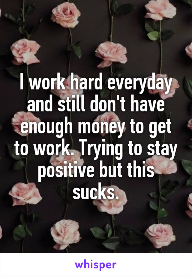 I work hard everyday and still don't have enough money to get to work. Trying to stay positive but this sucks.
