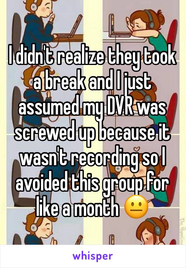 I didn't realize they took a break and I just assumed my DVR was screwed up because it wasn't recording so I avoided this group for like a month 😐