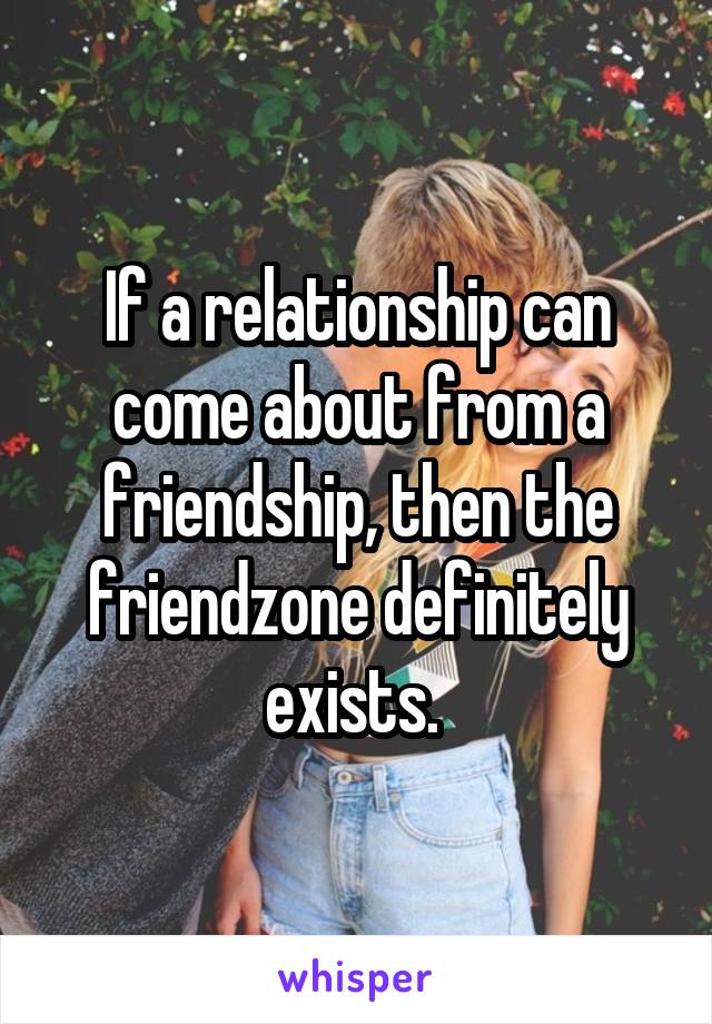 If a relationship can come about from a friendship, then the friendzone definitely exists. 