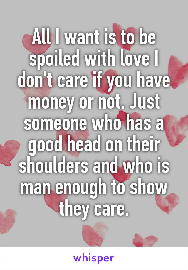 All I want is to be spoiled with love I don't care if you have money or not. Just someone who has a good head on their shoulders and who is man enough to show they care.
