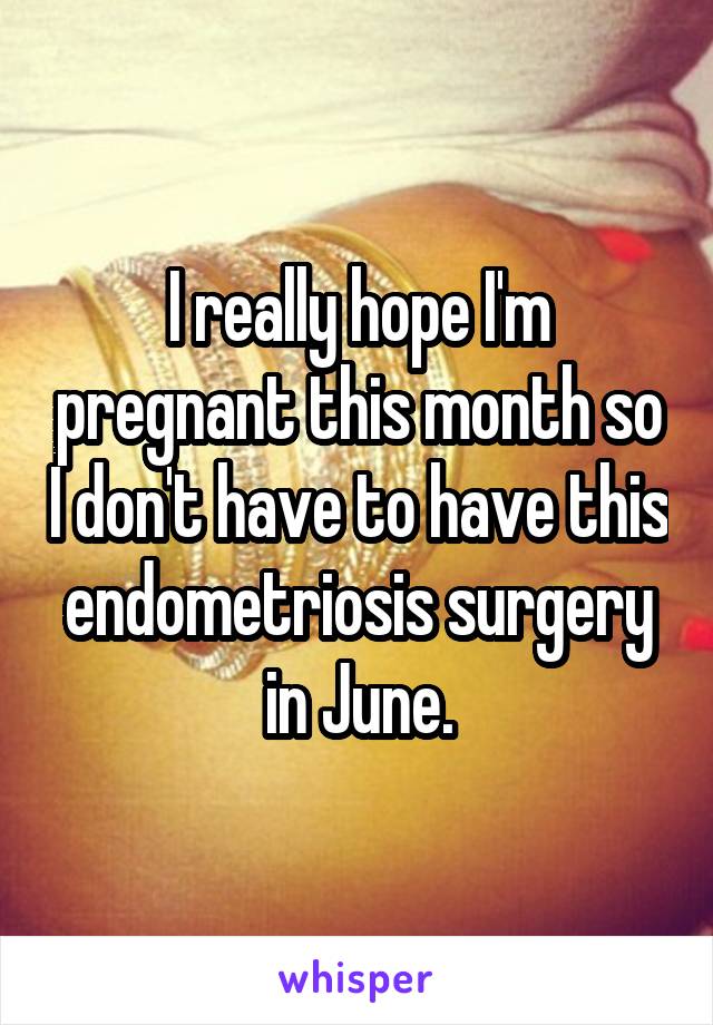 I really hope I'm pregnant this month so I don't have to have this endometriosis surgery in June.