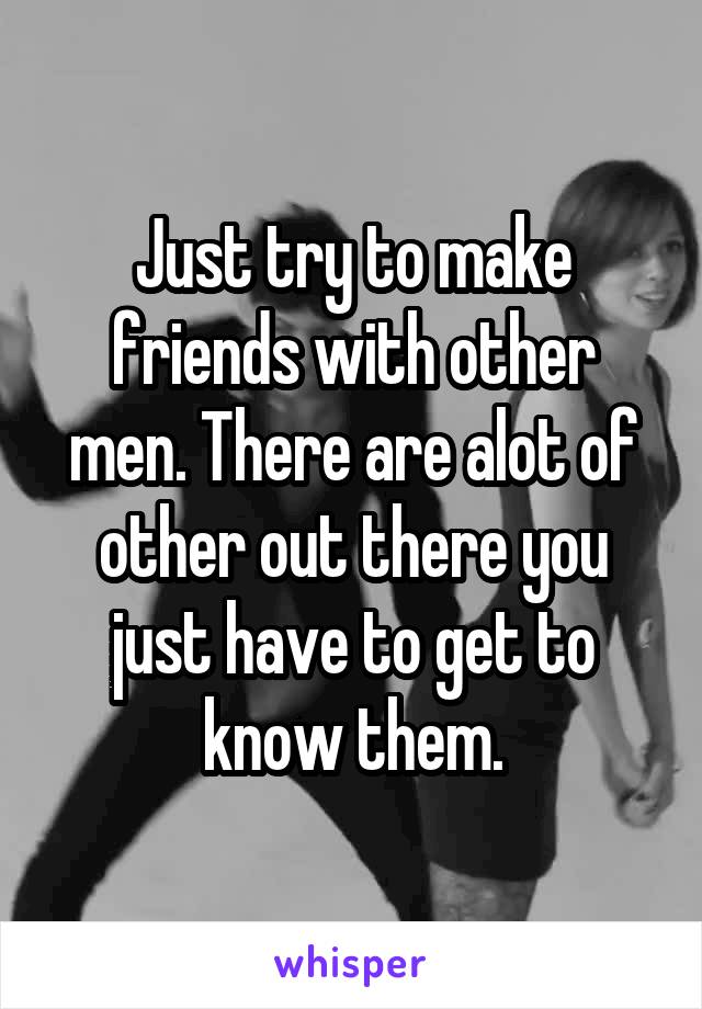 Just try to make friends with other men. There are alot of other out there you just have to get to know them.
