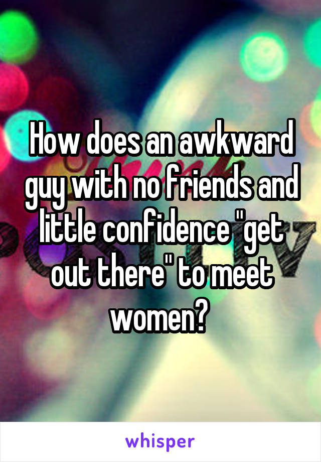 How does an awkward guy with no friends and little confidence "get out there" to meet women? 