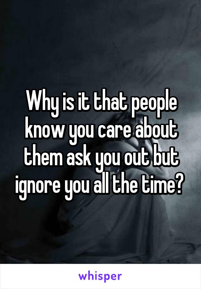 Why is it that people know you care about them ask you out but ignore you all the time? 