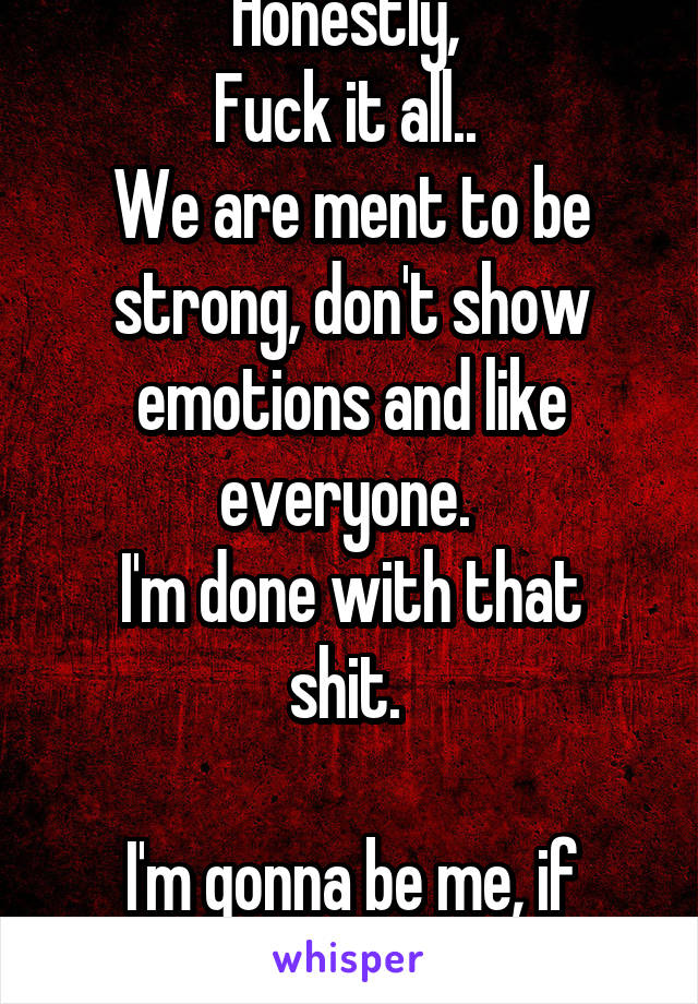 Honestly, 
Fuck it all.. 
We are ment to be strong, don't show emotions and like everyone. 
I'm done with that shit. 

I'm gonna be me, if people like it or not