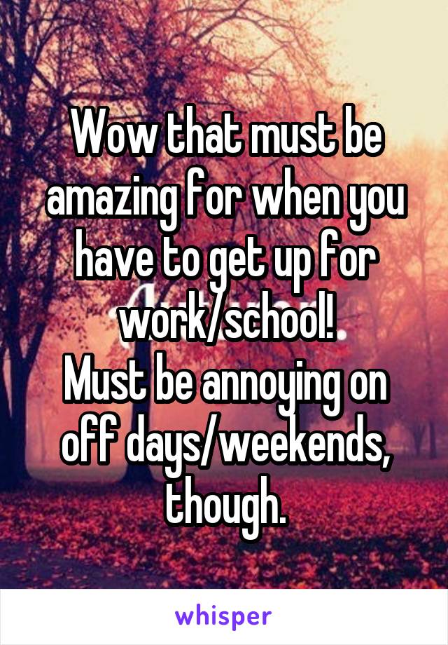 Wow that must be amazing for when you have to get up for work/school!
Must be annoying on off days/weekends, though.