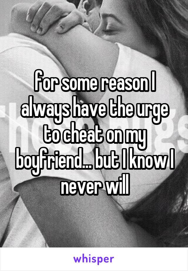 for some reason I always have the urge to cheat on my boyfriend... but I know I never will