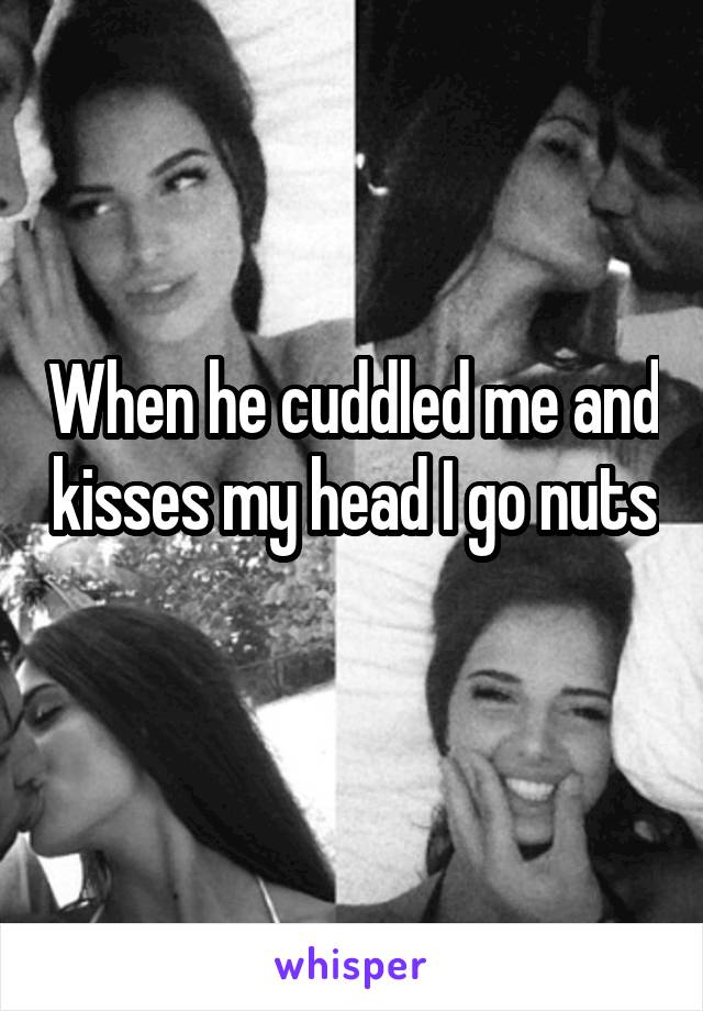 When he cuddled me and kisses my head I go nuts 
