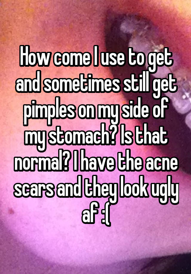 How come I use to get and sometimes still get pimples on my side of my stomach? Is that normal? I have the acne scars and they look ugly af :(