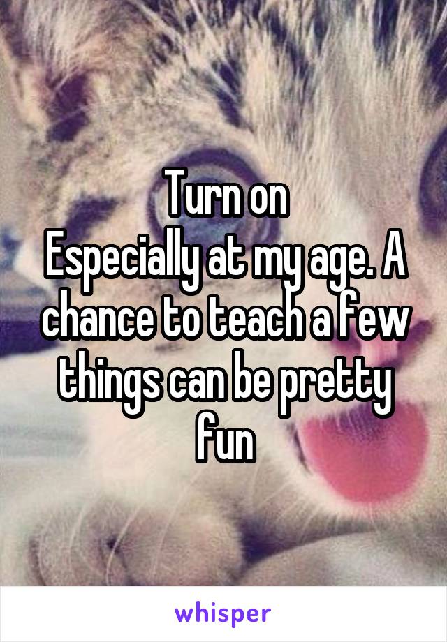 Turn on
Especially at my age. A chance to teach a few things can be pretty fun