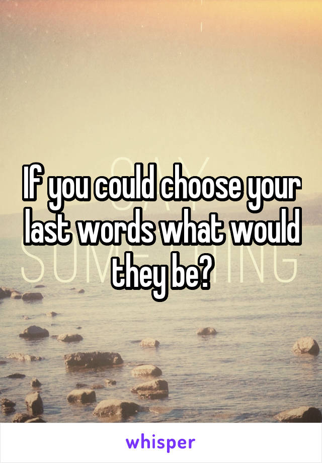 If you could choose your last words what would they be?