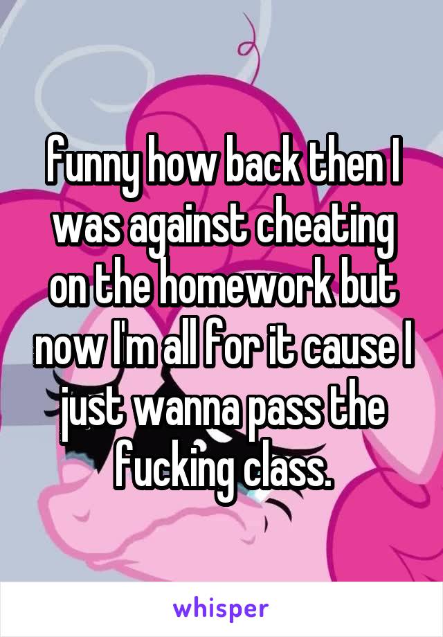 funny how back then I was against cheating on the homework but now I'm all for it cause I just wanna pass the fucking class.