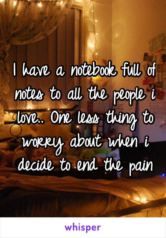 I have a notebook full of notes to all the people i love.. One less thing to worry about when i decide to end the pain