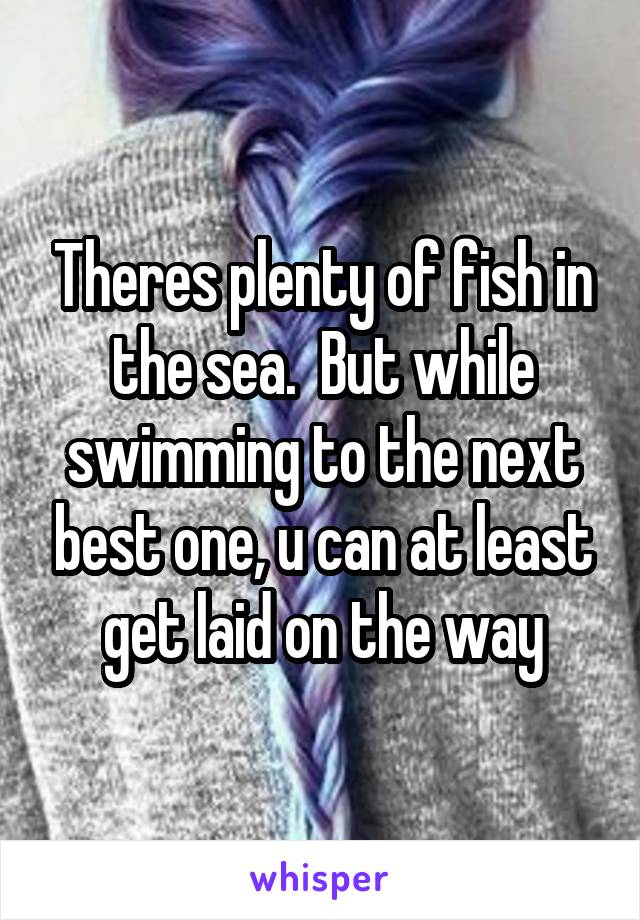 Theres plenty of fish in the sea.  But while swimming to the next best one, u can at least get laid on the way