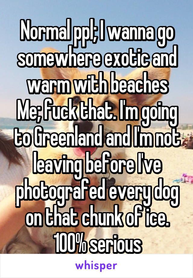 Normal ppl; I wanna go somewhere exotic and warm with beaches
Me; fuck that. I'm going to Greenland and I'm not leaving before I've photografed every dog on that chunk of ice. 100% serious