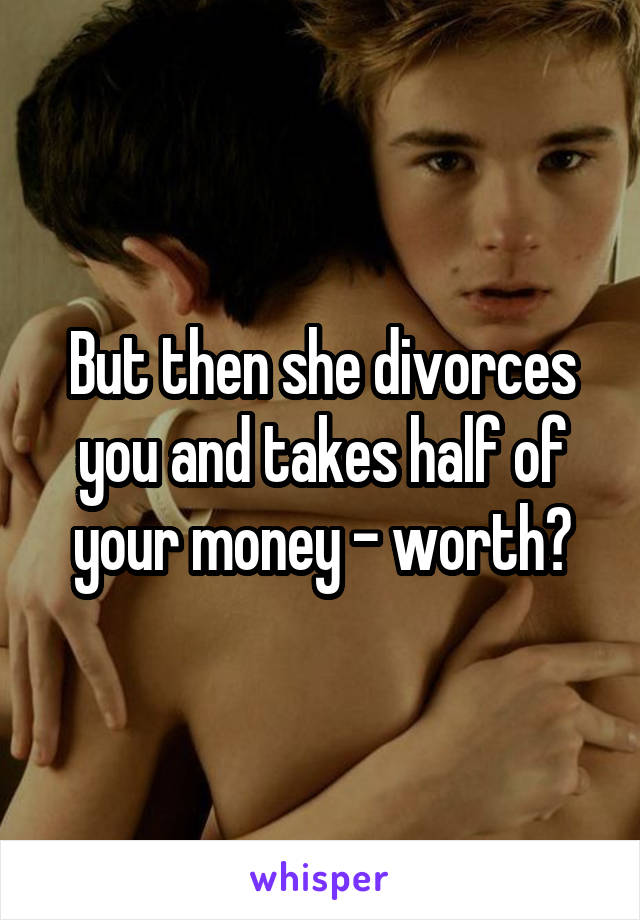 But then she divorces you and takes half of your money - worth?