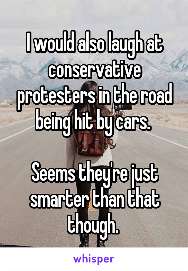 I would also laugh at conservative protesters in the road being hit by cars. 

Seems they're just smarter than that though. 