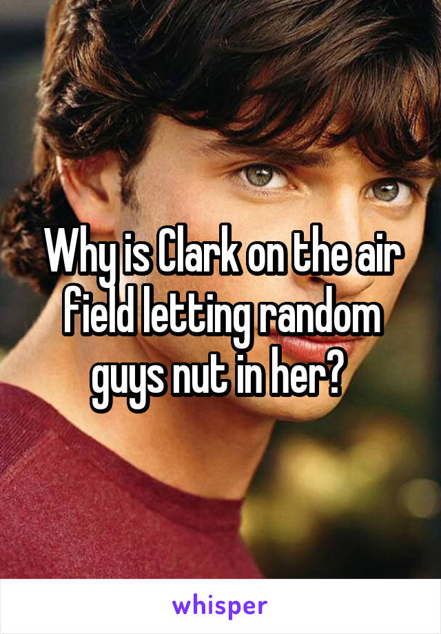 Why is Clark on the air field letting random guys nut in her? 
