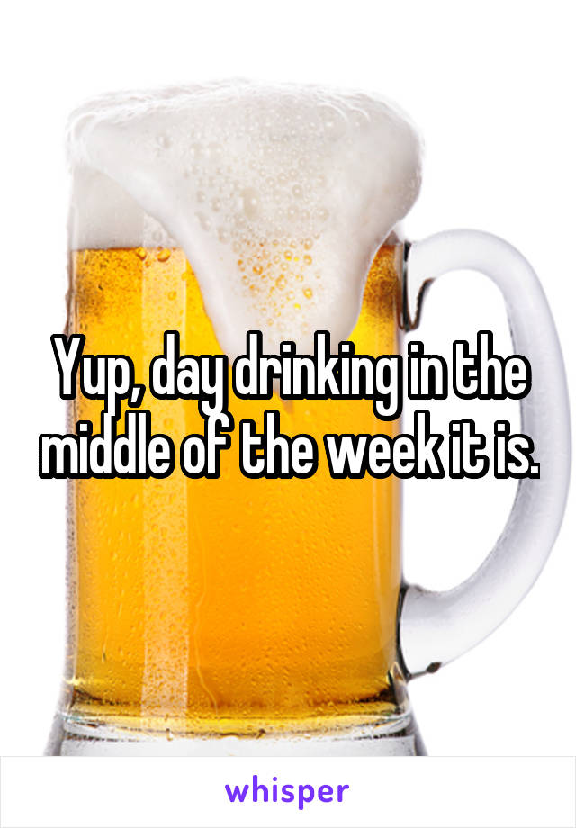Yup, day drinking in the middle of the week it is.