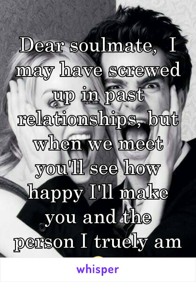 Dear soulmate,  I may have screwed up in past relationships, but when we meet you'll see how happy I'll make you and the person I truely am 🙂