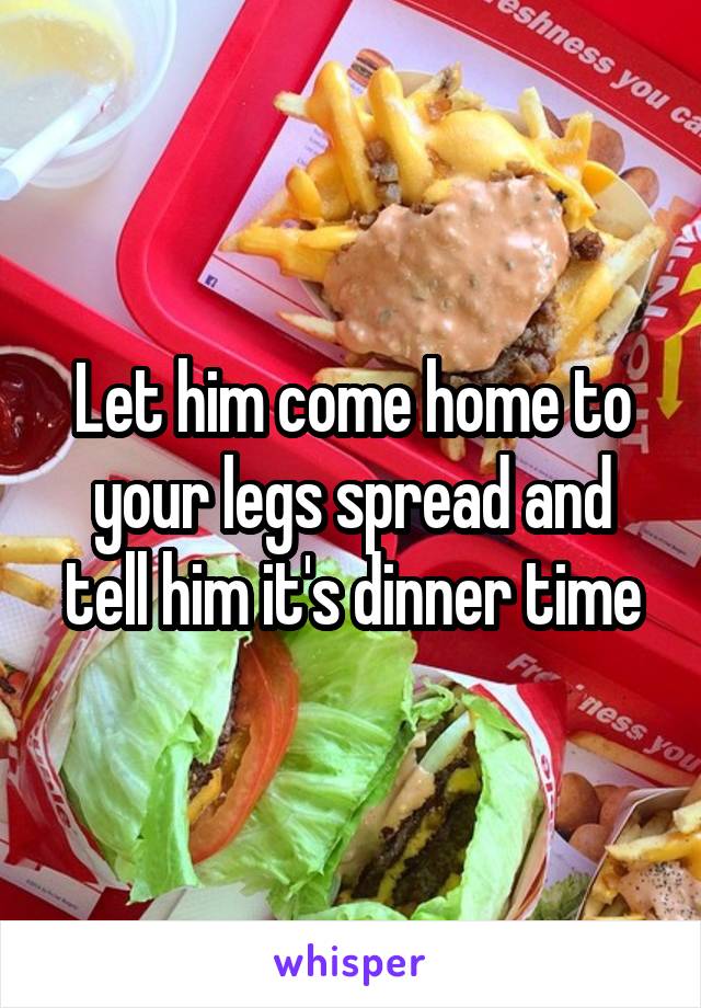 Let him come home to your legs spread and tell him it's dinner time