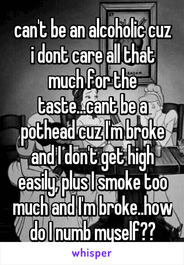 can't be an alcoholic cuz i dont care all that much for the taste...cant be a pothead cuz I'm broke and I don't get high easily, plus I smoke too much and I'm broke..how do I numb myself??