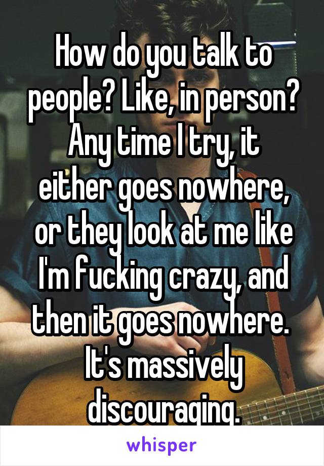 How do you talk to people? Like, in person?
Any time I try, it either goes nowhere, or they look at me like I'm fucking crazy, and then it goes nowhere. 
It's massively discouraging.