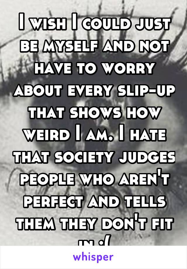 I wish I could just be myself and not have to worry about every slip-up that shows how weird I am. I hate that society judges people who aren't perfect and tells them they don't fit in :(