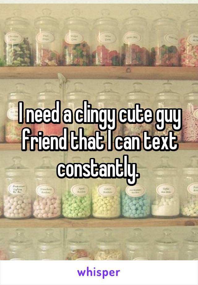 I need a clingy cute guy friend that I can text constantly. 